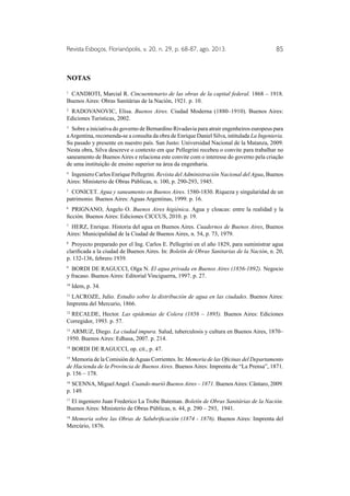 Revista Esboços, Florianópolis, v. 20, n. 29, p. 68-87, ago. 2013. 85 
NOTAS 
1 CANDIOTI, Marcial R. Cincuentenario de las obras de la capital federal. 1868 – 1918. 
Buenos Aires: Obras Sanitárias de la Nación, 1921. p. 10. 
2 RADOVANOVIC, Elisa. Buenos Aires. Ciudad Moderna (1880–1910). Buenos Aires: 
Ediciones Turisticas, 2002. 
3 Sobre a iniciativa do governo de Bernardino Rivadavia para atrair engenheiros europeus para 
a Argentina, recomenda-se a consulta da obra de Enrique Daniel Silva, intitulada La Ingenieria. 
Su pasado y presente en nuestro país. San Justo: Universidad Nacional de la Matanza, 2009. 
Nesta obra, Silva descreve o contexto em que Pellegrini recebeu o convite para trabalhar no 
saneamento de Buenos Aires e relaciona este convite com o interesse do governo pela criação 
de uma instituição de ensino superior na área da engenharia. 
4 Ingeniero Carlos Enrique Pellegrini. Revista del Administración Nacional del Agua, Buenos 
Aires: Ministerio de Obras Públicas, n. 100, p. 290-293, 1945. 
5 CONICET. Agua y saneamento en Buenos Aires. 1580-1830. Riqueza y singularidad de un 
patrimonio. Buenos Aires: Aguas Argentinas, 1999. p. 16. 
6 PRIGNANO, Ángelo O. Buenos Aires higiénica. Agua y cloacas: entre la realidad y la 
ficción. Buenos Aires: Ediciones CICCUS, 2010. p. 19. 
7 HERZ, Enrique. Historia del agua en Buenos Aires. Cuadernos de Buenos Aires, Buenos 
Aires: Municipalidad de la Ciudad de Buenos Aires, n. 54, p. 73, 1979. 
8 Proyecto preparado por el Ing. Carlos E. Pellegrini en el año 1829, para suministrar agua 
clarificada a la ciudad de Buenos Aires. In: Boletín de Obras Sanitarias de la Nación, n. 20, 
p. 132-136, febrero 1939. 
9 BORDI DE RAGUCCI, Olga N. El agua privada en Buenos Aires (1856-1892). Negocio 
y fracaso. Buenos Aires: Editorial Vinciguerra, 1997. p. 27. 
10 Idem, p. 34. 
11 LACROZE, Julio. Estudio sobre la distribución de agua en las ciudades. Buenos Aires: 
Imprenta del Mercurio, 1866. 
12 RECALDE, Hector. Las epidemias de Colera (1856 – 1895). Buenos Aires: Ediciones 
Corregidor, 1993. p. 57. 
13 ARMUZ, Diego. La ciudad impura. Salud, tuberculosis y cultura en Buenos Aires, 1870– 
1950. Buenos Aires: Edhasa, 2007. p. 214. 
14 BORDI DE RAGUCCI, op. cit., p. 47. 
15 Memoria de la Comisión de Aguas Corrientes. In: Memoria de las Oficinas del Departamento 
de Hacienda de la Provincia de Buenos Aires. Buenos Aires: Imprenta de “La Prensa”, 1871. 
p. 156 – 178. 
16 SCENNA, Miguel Angel. Cuando murió Buenos Aires – 1871. Buenos Aires: Cântaro, 2009. 
p. 149. 
17 El ingeniero Juan Frederico La Trobe Bateman. Boletín de Obras Sanitárias de la Nación. 
Buenos Aires: Ministerio de Obras Públicas, n. 44, p. 290 – 293, 1941. 
18 Memoria sobre las Obras de Salubrificación (1874 - 1876). Buenos Aires: Imprenta del 
Mercúrio, 1876. 
 