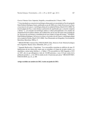 Revista Esboços, Florianópolis, v. 20, n. 29, p. 68-87, ago. 2013. 87 
General. Buenos Aires: Imprenta, litografia y encuadernación J. Peuser, 1906. 
30 Uma introdução ao conceito de morfologia urbana pode ser encontrada na Tese do geógrafo 
Paulo Roberto Rodrigues Soares, publicada no ano de 2000 com o título Del proyecto urbano 
a la produción del espacio: morfologia urbana de la ciudad de Pelotas, Brasil (1812-2000). Na 
terceira página da Tese, o autor destaca a polissemia de significados que o conceito comporta 
e afirma: “[...] el concepto de morfología urbana se refiere principalmente a los estudios de 
interpretación de los planos urbanos, de la edificación y de los usos del suelo como resultado de 
los ‘procesos de crecimiento y remodelación de una ciudad a lo largo del tiempo.’” SOARES, 
Paulo Roberto Rodrigues. Del proyecto urbano a la producción del espacio: morfología urbana 
de la ciudad de Pelotas, Brasil (1812-2000). Tese (Doutorado em Geografia), Universidad de 
Barcelona, Barcelona, 2000, p. 3. 
31 BRAILOSVSKY, Antonio Elio; FOGUELMAN, Dina. Memoria Verde: Historia Ecológica 
de la Argentina. Buenos Aires: Debolsillo, 2011, p. 211. 
32 Segundo Brailovscky e Foguelman: “Los conventillos consistían en edifícios de unas 25 
habitaciones de tres metros por cuatro que se extendían a ló largo de un patio común y se 
alquilaban a outras tantas familias. [...]. Había 1.770 conventillos en 1880, llegando a 2.835 
en 1887, año en que albergaron a más de 116.000 personas, o sea el 26 por ciento de la 
población porteña. [...]. En 1892 la media era de 3,8 personas por pieza.” BRAILOSVSKY; 
FOGUELMAN, op. cit., p. 200. 
Artigo recebido em outubro de 2012. Aceito em junho de 2013. 
