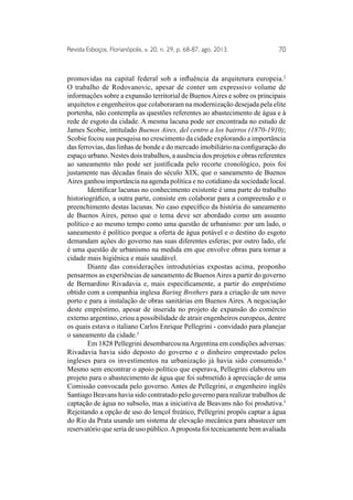 Revista Esboços, Florianópolis, v. 20, n. 29, p. 68-87, ago. 2013. 70 
promovidas na capital federal sob a influência da arquitetura europeia.2 
O trabalho de Rodovanovic, apesar de conter um expressivo volume de 
informações sobre a expansão territorial de Buenos Aires e sobre os principais 
arquitetos e engenheiros que colaboraram na modernização desejada pela elite 
portenha, não contempla as questões referentes ao abastecimento de água e à 
rede de esgoto da cidade. A mesma lacuna pode ser encontrada no estudo de 
James Scobie, intitulado Buenos Aires, del centro a los bairros (1870-1910); 
Scobie focou sua pesquisa no crescimento da cidade explorando a importância 
das ferrovias, das linhas de bonde e do mercado imobiliário na configuração do 
espaço urbano. Nestes dois trabalhos, a ausência dos projetos e obras referentes 
ao saneamento não pode ser justificada pelo recorte cronológico, pois foi 
justamente nas décadas finais do século XIX, que o saneamento de Buenos 
Aires ganhou importância na agenda política e no cotidiano da sociedade local. 
Identificar lacunas no conhecimento existente é uma parte do trabalho 
historiográfico, a outra parte, consiste em colaborar para a compreensão e o 
preenchimento destas lacunas. No caso específico da história do saneamento 
de Buenos Aires, penso que o tema deve ser abordado como um assunto 
político e ao mesmo tempo como uma questão de urbanismo: por um lado, o 
saneamento é político porque a oferta de água potável e o destino do esgoto 
demandam ações do governo nas suas diferentes esferas; por outro lado, ele 
é uma questão de urbanismo na medida em que envolve obras para tornar a 
cidade mais higiênica e mais saudável. 
Diante das considerações introdutórias expostas acima, proponho 
pensarmos as experiências de saneamento de Buenos Aires a partir do governo 
de Bernardino Rivadavia e, mais especificamente, a partir do empréstimo 
obtido com a companhia inglesa Baring Brothers para a criação de um novo 
porto e para a instalação de obras sanitárias em Buenos Aires. A negociação 
deste empréstimo, apesar de inserida no projeto de expansão do comércio 
externo argentino, criou a possibilidade de atrair engenheiros europeus, dentre 
os quais estava o italiano Carlos Enrique Pellegrini - convidado para planejar 
o saneamento da cidade.3 
Em 1828 Pellegrini desembarcou na Argentina em condições adversas: 
Rivadavia havia sido deposto do governo e o dinheiro emprestado pelos 
ingleses para os investimentos na urbanização já havia sido consumido.4 
Mesmo sem encontrar o apoio político que esperava, Pellegrini elaborou um 
projeto para o abastecimento de água que foi submetido à apreciação de uma 
Comissão convocada pelo governo. Antes de Pellegrini, o engenheiro inglês 
Santiago Beavans havia sido contratado pelo governo para realizar trabalhos de 
captação de água no subsolo, mas a iniciativa de Beavans não foi produtiva.5 
Rejeitando a opção de uso do lençol freático, Pellegrini propôs captar a água 
do Rio da Prata usando um sistema de elevação mecânica para abastecer um 
reservatório que seria de uso público. A proposta foi tecnicamente bem avaliada 
 