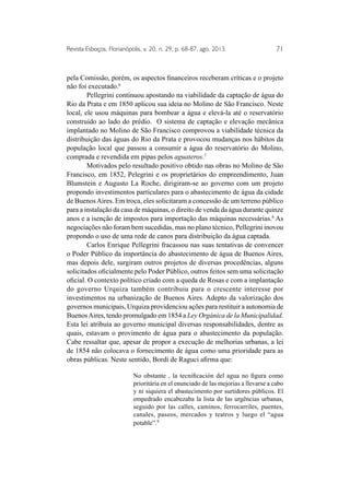 Revista Esboços, Florianópolis, v. 20, n. 29, p. 68-87, ago. 2013. 71 
pela Comissão, porém, os aspectos financeiros receberam críticas e o projeto 
não foi executado.6 
Pellegrini continuou apostando na viabilidade da captação de água do 
Rio da Prata e em 1850 aplicou sua ideia no Molino de São Francisco. Neste 
local, ele usou máquinas para bombear a água e elevá-la até o reservatório 
construído ao lado do prédio. O sistema de captação e elevação mecânica 
implantado no Molino de São Francisco comprovou a viabilidade técnica da 
distribuição das águas do Rio da Prata e provocou mudanças nos hábitos da 
população local que passou a consumir a água do reservatório do Molino, 
comprada e revendida em pipas pelos aguateros.7 
Motivados pelo resultado positivo obtido nas obras no Molino de São 
Francisco, em 1852, Pelegrini e os proprietários do empreendimento, Juan 
Blumstein e Augusto La Roche, dirigiram-se ao governo com um projeto 
propondo investimentos particulares para o abastecimento de água da cidade 
de Buenos Aires. Em troca, eles solicitaram a concessão de um terreno público 
para a instalação da casa de máquinas, o direito de venda da água durante quinze 
anos e a isenção de impostos para importação das máquinas necessárias.8 As 
negociações não foram bem sucedidas, mas no plano técnico, Pellegrini inovou 
propondo o uso de uma rede de canos para distribuição da água captada. 
Carlos Enrique Pellegrini fracassou nas suas tentativas de convencer 
o Poder Público da importância do abastecimento de água de Buenos Aires, 
mas depois dele, surgiram outros projetos de diversas procedências, alguns 
solicitados oficialmente pelo Poder Público, outros feitos sem uma solicitação 
oficial. O contexto político criado com a queda de Rosas e com a implantação 
do governo Urquiza também contribuiu para o crescente interesse por 
investimentos na urbanização de Buenos Aires. Adepto da valorização dos 
governos municipais, Urquiza providenciou ações para restituir a autonomia de 
Buenos Aires, tendo promulgado em 1854 a Ley Orgánica de la Municipalidad. 
Esta lei atribuía ao governo municipal diversas responsabilidades, dentre as 
quais, estavam o provimento de água para o abastecimento da população. 
Cabe ressaltar que, apesar de propor a execução de melhorias urbanas, a lei 
de 1854 não colocava o fornecimento de água como uma prioridade para as 
obras públicas. Neste sentido, Bordi de Raguci afirma que: 
No obstante , la tecnificación del agua no figura como 
prioritária en el enunciado de las mejorias a llevarse a cabo 
y ni siquiera el abastecimento por surtidores públicos. El 
empedrado encabezaba la lista de las urgências urbanas, 
seguido por las calles, caminos, ferrocarriles, puentes, 
canales, paseos, mercados y teatros y luego el “agua 
potable”.9 
 