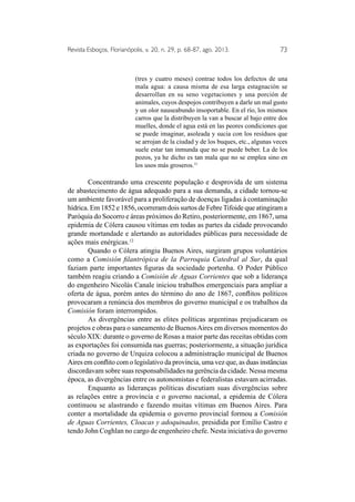 Revista Esboços, Florianópolis, v. 20, n. 29, p. 68-87, ago. 2013. 73 
(tres y cuatro meses) contrae todos los defectos de una 
mala agua: a causa misma de esa larga estagnación se 
desarrollan en su seno vegetaciones y una porción de 
animales, cuyos despojos contribuyen a darle un mal gusto 
y un olor nauseabundo insoportable. En el río, los mismos 
carros que la distribuyen la van a buscar al bajo entre dos 
muelles, donde el agua está en las peores condiciones que 
se puede imaginar, asoleada y sucia con los resíduos que 
se arrojan de la ciudad y de los buques, etc., algunas veces 
suele estar tan inmunda que no se puede beber. La de los 
pozos, ya he dicho es tan mala que no se emplea sino en 
los usos más groseros.11 
Concentrando uma crescente população e desprovida de um sistema 
de abastecimento de água adequado para a sua demanda, a cidade tornou-se 
um ambiente favorável para a proliferação de doenças ligadas à contaminação 
hídrica. Em 1852 e 1856, ocorreram dois surtos de Febre Tifoide que atingiram a 
Paróquia do Socorro e áreas próximos do Retiro, posteriormente, em 1867, uma 
epidemia de Cólera causou vítimas em todas as partes da cidade provocando 
grande mortandade e alertando as autoridades públicas para necessidade de 
ações mais enérgicas.12 
Quando o Cólera atingiu Buenos Aires, surgiram grupos voluntários 
como a Comisión filantrópica de la Parroquia Catedral al Sur, da qual 
faziam parte importantes figuras da sociedade portenha. O Poder Público 
também reagiu criando a Comisión de Aguas Corrientes que sob a liderança 
do engenheiro Nicolás Canale iniciou trabalhos emergenciais para ampliar a 
oferta de água, porém antes do término do ano de 1867, conflitos políticos 
provocaram a renúncia dos membros do governo municipal e os trabalhos da 
Comisión foram interrompidos. 
As divergências entre as elites políticas argentinas prejudicaram os 
projetos e obras para o saneamento de Buenos Aires em diversos momentos do 
século XIX: durante o governo de Rosas a maior parte das receitas obtidas com 
as exportações foi consumida nas guerras; posteriormente, a situação jurídica 
criada no governo de Urquiza colocou a administração municipal de Buenos 
Aires em conflito com o legislativo da província, uma vez que, as duas instâncias 
discordavam sobre suas responsabilidades na gerência da cidade. Nessa mesma 
época, as divergências entre os autonomistas e federalistas estavam acirradas. 
Enquanto as lideranças políticas discutiam suas divergências sobre 
as relações entre a província e o governo nacional, a epidemia de Cólera 
continuou se alastrando e fazendo muitas vítimas em Buenos Aires. Para 
conter a mortalidade da epidemia o governo provincial formou a Comisión 
de Aguas Corrientes, Cloacas y adoquinados, presidida por Emílio Castro e 
tendo John Coghlan no cargo de engenheiro chefe. Nesta iniciativa do governo 
 