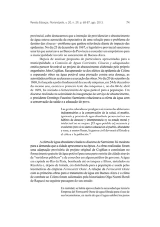 Revista Esboços, Florianópolis, v. 20, n. 29, p. 68-87, ago. 2013. 74 
provincial, cabe destacarmos que a intenção de providenciar o abastecimento 
de água estava acrescida da expectativa de uma solução para o problema do 
destino das cloacas - problema que ganhou relevância diante do impacto das 
epidemias. No dia 23 de dezembro de 1867, o legislativo provincial sancionou 
uma lei que autorizava ao Banco da Província a conceder um empréstimo para 
a municipalidade investir no saneamento de Buenos Aires. 
Depois de analisar propostas de particulares apresentadas para a 
municipalidade, a Comisión de Aguas Corrientes, Cloacas y adoquinados 
emitiu parecer favorável ao projeto de abastecimento elaborado pelo próprio 
engenheiro John Coghlan. Recuperando-se dos efeitos da epidemia de Cólera 
e esperando obter na água potável uma proteção contra esta doença, as 
autoridades políticas aceleraram a execução das obras. No dia 20 de setembro de 
1868, foi lançada a pedra fundamental da casa de máquinas, em 24 de dezembro 
do mesmo ano, ocorreu o primeiro teste das máquinas e, no dia 04 de abril 
de 1869, foi iniciado o fornecimento de água potável para a população. Em 
discurso realizado na solenidade da inauguração do serviço de abastecimento, 
o presidente Domingo Faustino Sarmiento relacionava a oferta da água com 
a conservação da saúde e a educação do povo. 
Las gentes educadas se prodigan a si mismas las abluciones 
indispensables a la conservación de la salud, el pueblo, 
ignorante y provisto de agua abundante perseverará en sus 
hábitos de desaseo y intemperancia sy su estado moral y 
intelectual no se mejora. [El agua potable es] necesaria y 
excelente; pero si no damos educación al pueblo, abundante 
y sana, a manos llenas, la guerra civil devorará al Estado y 
el cólera a la población.13 
A oferta de água abundante citada no discurso de Sarmiento foi modesta 
para a demanda que a cidade apresentava na época. As obras realizadas foram 
uma adaptação provisória do projeto original de Coghlan e consistiam no 
fornecimento gratuito de água potável para uma parte restrita da cidade através 
de “surtidores públicos” e de conexões em alguns prédios do governo. A água 
era captada no Rio da Prata, bombeada até os tanques e filtros, instalados na 
Recoleta e, depois de tratada, era distribuída para a população e usada pelas 
locomotivas da empresa Ferrocarril Oeste. A relação da Ferrocarril Oeste 
com as primeiras obras para o tratamento de água em Buenos Aires e o clima 
de combate ao Cólera foram salientados pela historiadora Olga Noemí Bordi 
de Ragucci na seguinte passagem do seu estudo: 
En realidad, se había aprovechado la necesidad que tenía la 
Empresa del Ferrocarril Oeste de agua filtrada para el uso de 
sus locomotoras, en razón de que el agua salobre los pozos 
 
