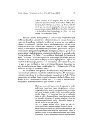 Revista Esboços, Florianópolis, v. 20, n. 29, p. 68-87, ago. 2013. 75 
dañaba los canos de sus maquinas. Para ello, las cañerias 
se levaron desde la costa del río a la altura del Bajo de la 
Recoleta, hasta al Parque de Artilería, hoy Plaza Lavalle. De 
modo que este proyecto Coghlan fue como una imposición 
de emergência por parte del Gobierno da la Provincia frente 
a la desoladora situación dejada por el cólera y por tanto 
librado “en carácter provisional”.14 
Passada a euforia da inauguração, a Comisón logo se defrontou com 
problemas de ordem administrativa e financeira do novo serviço. Havia uma 
crescente demanda de instalações residenciais e apesar da aprovação da 
cobrança de uma tarifa específica para as instalações residenciais, os custos 
excederam as receitas e dificultaram a expansão da rede de canos. Surgiram 
críticas ao trabalho de Coghlan e reclamações sobre a qualidade do serviço de 
abastecimento de água foram publicadas na imprensa, situação que motivou 
uma nova intervenção do governo provincial através de uma lei aprovada no dia 
26 de setembro de 1870. Nela, a Ferrocarril Oeste foi afastada da Comisión de 
Aguas Corrientes, Cloacas y adoquinados, uma nova presidência foi nomeada 
e definiu-se em linhas gerias as obrigações desse órgão público. Coghlan não 
foi afastado do seu cargo, contudo a sua permanência tornou-se inviável, uma 
vez que, as suas justificativas para os problemas técnicos e financeiros que 
o serviço enfrentava não foram consideradas. Em 17 de janeiro de 1871, ele 
renunciou ao cargo de engenheiro chefe.15 
No ano de 1871, uma epidemia de febre amarela atingiu Buenos Aires 
com uma intensidade sem precedentes na história argentina. Os efeitos dessa 
epidemia no cotidiano da população, as iniciativas de civis e do Poder Público 
para conter a mortalidade foram temas abordados no trabalho de Miguel Angel 
Scenna na obra Cuando murió Buenos Aires – 1871, nela, o autor ressalta a 
precariedade do abastecimento de água existente na época. 
Hasta ese momento la provisión de agua de la ciudad 
padecia de varias taras, a cual más peligrosa: podia ser 
comprada por unos centavos a los aguateros que la recogían 
del rio en los nunca lavados toneles com que la repartían 
por las calles. [...] El interior del tonel era un espléndido 
caldo de cultivo donde pululaban tranquilamente miríadas 
de ignorados gérmenes. El aguatero vendía al cliente esa 
agua desagradablemente turbia y éste debía decantarla y 
sacarle las larvas antes de usarla. 
Algunas casas tenían aljibe, pozo de paredes 
impermiabilizadas donde se recogía el agua de lluvia. [...] 
Generalmente metiam dentro del mismo a una tortuga, que 
se alimentaba de larbas y bichos, manteniendo “limpo” el 
precioso líquido, al que se aportaba sus propias deyecciones. 
Finalmente, se podia obtener agua de pozo, indudablemente 
 