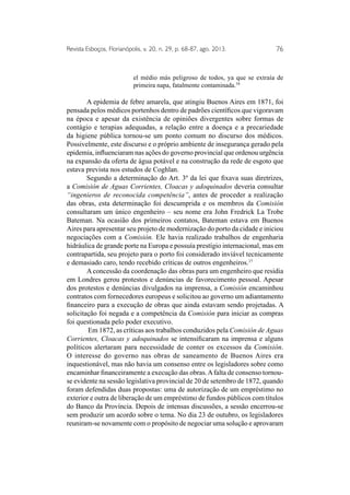 Revista Esboços, Florianópolis, v. 20, n. 29, p. 68-87, ago. 2013. 76 
el médio más peligroso de todos, ya que se extraía de 
primeira napa, fatalmente contaminada.16 
A epidemia de febre amarela, que atingiu Buenos Aires em 1871, foi 
pensada pelos médicos portenhos dentro de padrões científicos que vigoravam 
na época e apesar da existência de opiniões divergentes sobre formas de 
contágio e terapias adequadas, a relação entre a doença e a precariedade 
da higiene pública tornou-se um ponto comum no discurso dos médicos. 
Possivelmente, este discurso e o próprio ambiente de insegurança gerado pela 
epidemia, influenciaram nas ações do governo provincial que ordenou urgência 
na expansão da oferta de água potável e na construção da rede de esgoto que 
estava prevista nos estudos de Coghlan. 
Segundo a determinação do Art. 3º da lei que fixava suas diretrizes, 
a Comisión de Aguas Corrientes, Cloacas y adoquinados deveria consultar 
“ingenieros de reconocida competência”, antes de proceder a realização 
das obras, esta determinação foi descumprida e os membros da Comisión 
consultaram um único engenheiro – seu nome era John Fredrick La Trobe 
Bateman. Na ocasião dos primeiros contatos, Bateman estava em Buenos 
Aires para apresentar seu projeto de modernização do porto da cidade e iniciou 
negociações com a Comisión. Ele havia realizado trabalhos de engenharia 
hidráulica de grande porte na Europa e possuía prestígio internacional, mas em 
contrapartida, seu projeto para o porto foi considerado inviável tecnicamente 
e demasiado caro, tendo recebido críticas de outros engenheiros.17 
A concessão da coordenação das obras para um engenheiro que residia 
em Londres gerou protestos e denúncias de favorecimento pessoal. Apesar 
dos protestos e denúncias divulgados na imprensa, a Comisión encaminhou 
contratos com fornecedores europeus e solicitou ao governo um adiantamento 
financeiro para a execução de obras que ainda estavam sendo projetadas. A 
solicitação foi negada e a competência da Comisión para iniciar as compras 
foi questionada pelo poder executivo. 
Em 1872, as críticas aos trabalhos conduzidos pela Comisión de Aguas 
Corrientes, Cloacas y adoquinados se intensificaram na imprensa e alguns 
políticos alertaram para necessidade de conter os excessos da Comisión. 
O interesse do governo nas obras de saneamento de Buenos Aires era 
inquestionável, mas não havia um consenso entre os legisladores sobre como 
encaminhar financeiramente a execução das obras. A falta de consenso tornou-se 
evidente na sessão legislativa provincial de 20 de setembro de 1872, quando 
foram defendidas duas propostas: uma de autorização de um empréstimo no 
exterior e outra de liberação de um empréstimo de fundos públicos com títulos 
do Banco da Província. Depois de intensas discussões, a sessão encerrou-se 
sem produzir um acordo sobre o tema. No dia 23 de outubro, os legisladores 
reuniram-se novamente com o propósito de negociar uma solução e aprovaram 
 