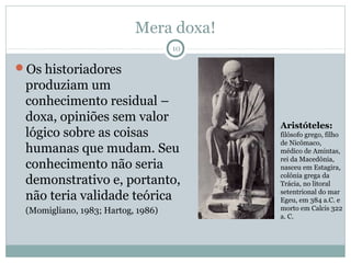 Mera doxa!
                                    10

Os historiadores
 produziam um
 conhecimento residual –
 doxa, opiniões sem valor
                                         Aristóteles:
 lógico sobre as coisas                  filósofo grego, filho
                                         de Nicômaco,
 humanas que mudam. Seu                  médico de Amintas,
                                         rei da Macedônia,
 conhecimento não seria                  nasceu em Estagira,
                                         colônia grega da
 demonstrativo e, portanto,              Trácia, no litoral

 não teria validade teórica              setentrional do mar
                                         Egeu, em 384 a.C. e
 (Momigliano, 1983; Hartog, 1986)        morto em Calcis 322
                                         a. C.
 