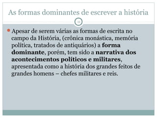 As formas dominantes de escrever a história
                          11

Apesar de serem várias as formas de escrita no
 campo da História, (crônica monástica, memória
 política, tratados de antiquários) a forma
 dominante, porém, tem sido a narrativa dos
 acontecimentos políticos e militares,
 apresentada como a história dos grandes feitos de
 grandes homens – chefes militares e reis.
 