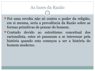 As luzes da Razão
                          13

Foi uma revolta não só contra o poder da religião,
 em si mesma, seria a prevalência da Razão sobre as
 formas primitivas de pensar do homem.
Contudo devido ao estreitismo conceitual dos
 racionalista, estes só passaram a se interessar pela
 história quando esta começou a ser a história do
 homem moderno.
 