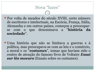 Nova “luzes”
                            14

Por volta de meados do século XVIII, certo número
 de escritores e intelectuais, na Escócia, França, Itália,
 Alemanha e em outros países, começou a preocupar-
 se com o que denominava a “história da
 sociedade”.

Uma história que não se limitava a guerras e à
 política, mas preocupava-se com as leis e o comércio,
 a moral e os “costumes”, temas que haviam sido o
 centro de atenção do famoso livro de Voltaire Essai
 sur lés moeurs (Ensaio sobre os costumes).
 