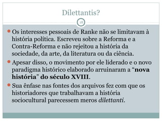 Dilettantis?
                          18

Os interesses pessoais de Ranke não se limitavam à
 história política. Escreveu sobre a Reforma e a
 Contra-Reforma e não rejeitou a história da
 sociedade, da arte, da literatura ou da ciência.
Apesar disso, o movimento por ele liderado e o novo
 paradigma histórico elaborado arruinaram a “nova
 história” do século XVIII.
Sua ênfase nas fontes dos arquivos fez com que os
 historiadores que trabalhavam a história
 sociocultural parecessem meros dilettanti.
 