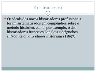 E os franceses?
                          21

Os ideais dos novos historiadores profissionais
 foram sistematizados em compêndios sobre o
 método histórico, como, por exemplo, o dos
 historiadores franceses Langlois e Seignobos,
 Introduction aux études historiques (1897).
 