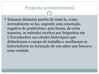 Proposta acontecimental
                         23

Estamos distantes porém de tratá-la, como
 normalmente se faz, segundo uma conotação
 negativa de positivismo, pois foram, de certa
 maneira, os métodos escritos por Seignobos em
 L’Introduction aux études historiques que
 delimitaram o campo de trabalho e auxiliaram os
 historiadores na formação de um saber que buscava
 uma verdade.
 