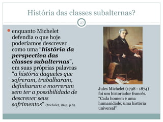 História das classes subalternas?
                                       27

enquanto Michelet
 defendia o que hoje
 poderíamos descrever
 como uma “história da
 perspectiva das
 classes subalternas”,
 em suas próprias palavras
 “a história daqueles que
 sofreram, trabalharam,
 definharam e morreram                      Jules Michelet (1798 - 1874)
 sem ter a possibilidade de                 foi um historiador francês.
 descrever seus                             “Cada homem é uma
 sofrimentos” (Michelet, 1842, p.8).        humanidade, uma história
                                            universal”
 