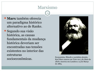 Marxismo
                              29

Marx também oferecia
 um paradigma histórico
 alternativo ao de Ranke.
Segundo sua visão
 histórica, as causas
 fundamentais da mudança
 histórica deveriam ser
 encontradas nas tensões
 existentes no interior das
 estruturas
                                   Economista, filósofo e socialista alemão,
 socioeconômicas.                  Karl Marx nasceu em Trier em 5 de Maio de
                                   1818 e morreu em Londres a 14 de Março
                                   de 1883.
 