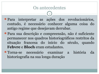 Os antecedentes
                          3

Para   interpretar as ações dos revolucionários,
 contudo, é necessário conhecer alguma coisa do
 antigo regime que desejavam derrubar.
Para sua descrição e compreensão, não é suficiente
 permanecer nos quadros historiográficos restritos da
 situação francesa do início do século, quando
 Febvre e Bloch eram estudantes.
Torna-se necessário examinar a história da
 historiografia na sua longa duração
 