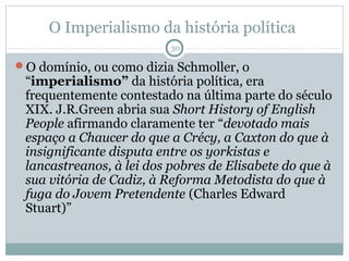 O Imperialismo da história política
                          30

O domínio, ou como dizia Schmoller, o
 “imperialismo” da história política, era
 frequentemente contestado na última parte do século
 XIX. J.R.Green abria sua Short History of English
 People afirmando claramente ter “devotado mais
 espaço a Chaucer do que a Crécy, a Caxton do que à
 insignificante disputa entre os yorkistas e
 lancastreanos, à lei dos pobres de Elisabete do que à
 sua vitória de Cadiz, à Reforma Metodista do que à
 fuga do Jovem Pretendente (Charles Edward
 Stuart)”
 