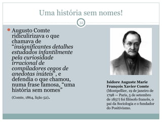 Uma história sem nomes!
                             32

Augusto Comte
 ridiculirizava o que
 chamava de
 “insignificantes detalhes
 estudados infantilmente
 pela curiosidade
 irracional de
 compiladores cegos de
 anedotas inúteis”, e
 defendia o que chamou,           Isidore Auguste Marie
 numa frase famosa, “uma          François Xavier Comte
 história sem nomes”              (Montpellier, 19 de janeiro de
                                  1798 — Paris, 5 de setembro
 (Comte, 1864, lição 52).
                                  de 1857) foi filósofo francês, o
                                  pai da Sociologia e o fundador
                                  do Positivismo.
 