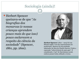 Sociologia (ainda)!
                           33

Herbert Spencer
 queixava-se de que “As
 biografias dos
 monarcas (e nossas
 crianças aprendem
 pouco mais do que isso)
 pouco esclarecem a
 respeito da ciência da         Herbert Spencer (1820 —1903) foi um
 sociedade” (Spencer,           filósofo inglês e um dos representantes do
                                positivismo. Spencer foi um profundo
 1861, pp. 26ss).               admirador da obra de Charles Darwin. É dele a
                                expressão "sobrevivência do mais apto". É
                                considerado o "pai" do Darwinismo social,
                                embora jamais tenha utilizado o termo.
 