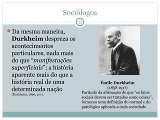 Sociólogos
                               34

Da mesma maneira,
 Durkheim despreza os
 acontecimentos
 particulares, nada mais
 do que “manifestações
 superficiais”; a história
 aparente mais do que a
 história real de uma                      Émile Durkheim
                                               (1858 1917)
 determinada nação              Partindo da afirmação de que "os fatos
 (Durkheim, 1896, p.v.).
                                sociais devem ser tratados como coisas",
                                forneceu uma definição do normal e do
                                patológico aplicada a cada sociedade
 