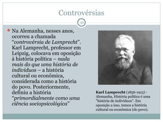 Controvérsias
                              36

 Na Alemanha, nesses anos,
 ocorreu a chamada
 “controvérsia de Lamprecht”.
 Karl Lamprecht, professor em
 Leipzig, colocava em oposição
 à história política – nada
 mais do que uma história de
 indivíduos – a história
 cultural ou econômica,
 considerada como a história
 do povo. Posteriormente,
 definiu a história                Karl Lamprecht (1856-1915) -
                                   Alemanha, História política é uma
 “primordialmente como uma         "história de indivíduos". Em
 ciência sociopsicológica”         oposição a isso, temos a história
                                   cultural ou econômica (do povo).
 