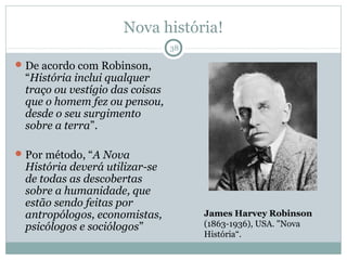 Nova história!
                                38

 De acordo com Robinson,
 “História inclui qualquer
 traço ou vestígio das coisas
 que o homem fez ou pensou,
 desde o seu surgimento
 sobre a terra”.

 Por método, “A Nova
 História deverá utilizar-se
 de todas as descobertas
 sobre a humanidade, que
 estão sendo feitas por
 antropólogos, economistas,          James Harvey Robinson
 psicólogos e sociólogos”            (1863-1936), USA. "Nova
                                     História“.
 