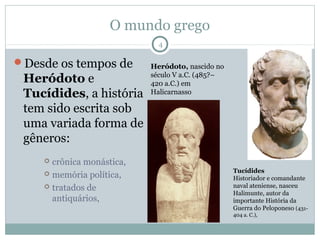 O mundo grego
                             4

Desde os tempos de        Heródoto, nascido no
                           século V a.C. (485?–
 Heródoto e                420 a.C.) em
 Tucídides, a história     Halicarnasso

 tem sido escrita sob
 uma variada forma de
 gêneros:
     crônica monástica,
     memória política,                           Tucídides
                                                  Historiador e comandante
     tratados de                                 naval ateniense, nasceu
                                                  Halimunte, autor da
      antiquários,                                importante História da
                                                  Guerra do Peloponeso (431-
                                                  404 a. C.),
 