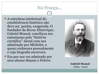 Na França...
                               40

A estreiteza intelectual do
 establishment histórico não
 deve ser, porém, exagerada. O
 fundador da Revue Historique,
 Gabriel Monod, conciliava seu
 entusiasmo pela “história
 científica” alemã com sua
 admiração por Michelet, a
 quem conhecera pessoalmente
 e cuja biografia escrevera.
Era por sua vez admirado por
 seus alunos Hauser e Febvre.
                                    Gabriel Monod
                                      (1844 - 1912)
 