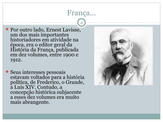 França...
                                  41
 Por outro lado, Ernest Lavisse,
  um dos mais importantes
  historiadores em atividade na
  época, era o editor geral da
  História da França, publicada
  em dez volumes, entre 1900 e
  1912.

 Seus interesses pessoais
  estavam voltados para a história
  política, de Frederico, o Grande,
  a Luís XIV. Contudo, a
  concepção histórica subjacente
  a esses dez volumes era muito
  mais abrangente.
 