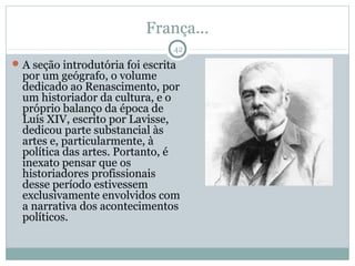 França...
                                 42
 A seção introdutória foi escrita
  por um geógrafo, o volume
  dedicado ao Renascimento, por
  um historiador da cultura, e o
  próprio balanço da época de
  Luís XIV, escrito por Lavisse,
  dedicou parte substancial às
  artes e, particularmente, à
  política das artes. Portanto, é
  inexato pensar que os
  historiadores profissionais
  desse período estivessem
  exclusivamente envolvidos com
  a narrativa dos acontecimentos
  políticos.
 