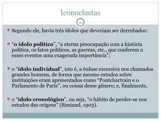 Iconoclastas
                                 44

 Segundo ele, havia três ídolos que deveriam ser derrubados:


 “o ídolo político”, “a eterna preocupação com a história
  política, os fatos políticos, as guerras, etc., que conferem a
  esses eventos uma exagerada importância”;

 o “ídolo individual”, isto é, a ênfase excessiva nos chamados
  grandes homens, de forma que mesmo estudos sobre
  instituições eram apresentados como “Pontchartrain e o
  Parlamento de Paris”, ou coisas desse gênero; e, finalmente,

 o “ídolo cronológico”, ou seja, “o hábito de perder-se nos
  estudos das origens” (Simiand, 1903).
 