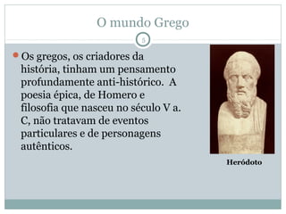 O mundo Grego
                           5

Os gregos, os criadores da
 história, tinham um pensamento
 profundamente anti-histórico. A
 poesia épica, de Homero e
 filosofia que nasceu no século V a.
 C, não tratavam de eventos
 particulares e de personagens
 autênticos.
                                       Heródoto
 