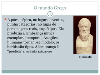 O mundo Grego
                           6

A poesia épica, no lugar de ventos,
 punha categorias; no lugar de
 personagens reais, arquétipos. Ela
 produzia a lembrança mítica,
 exemplar, atemporal. As ações
 humanas tornam-se modelo; os
 heróis são tipos. A lembrança é
 “poética” (José Carlos Reis, 2000)
                                       Heródoto
 