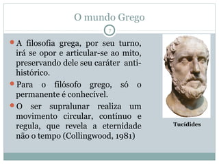 O mundo Grego
                           7

A filosofia grega, por seu turno,
 irá se opor e articular-se ao mito,
 preservando dele seu caráter anti-
 histórico.
Para o filósofo grego, só o
 permanente é conhecível.
O ser supralunar realiza um
 movimento circular, contínuo e
 regula, que revela a eternidade       Tucídides

 não o tempo (Collingwood, 1981)
 