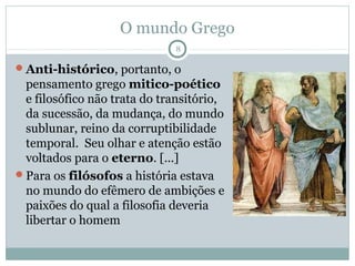 O mundo Grego
                             8

Anti-histórico, portanto, o
 pensamento grego mitico-poético
 e filosófico não trata do transitório,
 da sucessão, da mudança, do mundo
 sublunar, reino da corruptibilidade
 temporal. Seu olhar e atenção estão
 voltados para o eterno. [...]
Para os filósofos a história estava
 no mundo do efêmero de ambições e
 paixões do qual a filosofia deveria
 libertar o homem
 