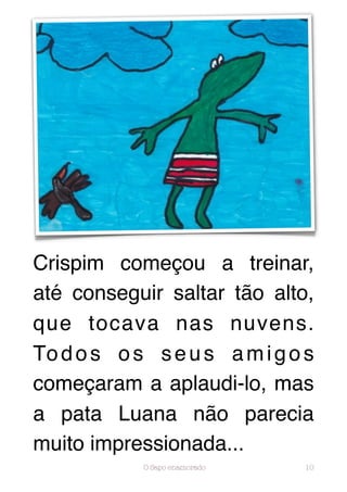 Crispim começou a treinar,
até conseguir saltar tão alto,
que tocava nas nuvens.
To d o s o s s e u s a m i g o s
começaram a aplaudi-lo, mas
a pata Luana não parecia
muito impressionada...
            O Sapo enamorado   10
 