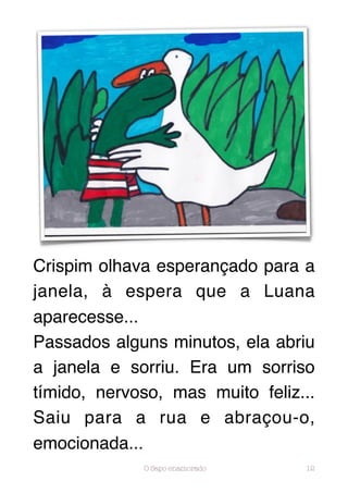 Crispim olhava esperançado para a
janela, à espera que a Luana
aparecesse...
Passados alguns minutos, ela abriu
a janela e sorriu. Era um sorriso
tímido, nervoso, mas muito feliz...
Saiu para a rua e abraçou-o,
emocionada...
             O Sapo enamorado    12
 