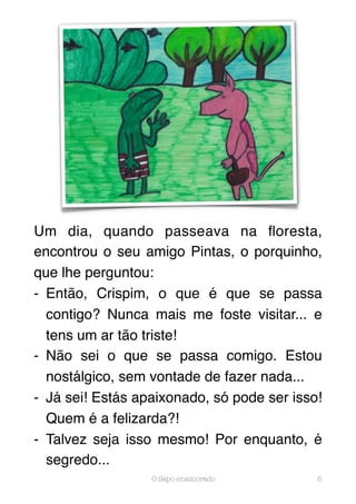 Um dia, quando passeava na ﬂoresta,
encontrou o seu amigo Pintas, o porquinho,
que lhe perguntou:
- Então, Crispim, o que é que se passa
  contigo? Nunca mais me foste visitar... e
  tens um ar tão triste!
- Não sei o que se passa comigo. Estou
  nostálgico, sem vontade de fazer nada...
- Já sei! Estás apaixonado, só pode ser isso!
  Quem é a felizarda?!
- Talvez seja isso mesmo! Por enquanto, é
  segredo...
                  O Sapo enamorado          5
 