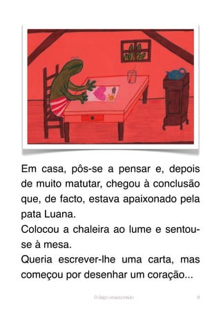 Em casa, pôs-se a pensar e, depois
de muito matutar, chegou à conclusão
que, de facto, estava apaixonado pela
pata Luana.
Colocou a chaleira ao lume e sentou-
se à mesa.
Queria escrever-lhe uma carta, mas
começou por desenhar um coração...

               O Sapo enamorado     6
 