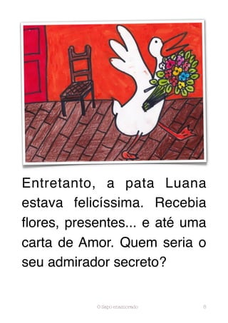 Entretanto, a pata Luana
estava felicíssima. Recebia
ﬂores, presentes... e até uma
carta de Amor. Quem seria o
seu admirador secreto?


           O Sapo enamorado   8
 