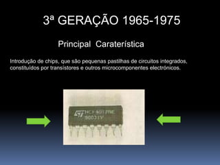 3ª GERAÇÃO 1965-1975Principal  CaraterísticaIntrodução de chips, que são pequenas pastilhas de circuitos integrados, constituídos por transístores e outros microcomponentes electrónicos.