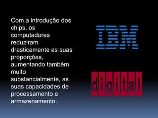 Com a introdução dos chips, os computadores reduziram drasticamente as suas proporções, aumentando também muito substancialmente, as suas capacidades de processamento e armazenamento.