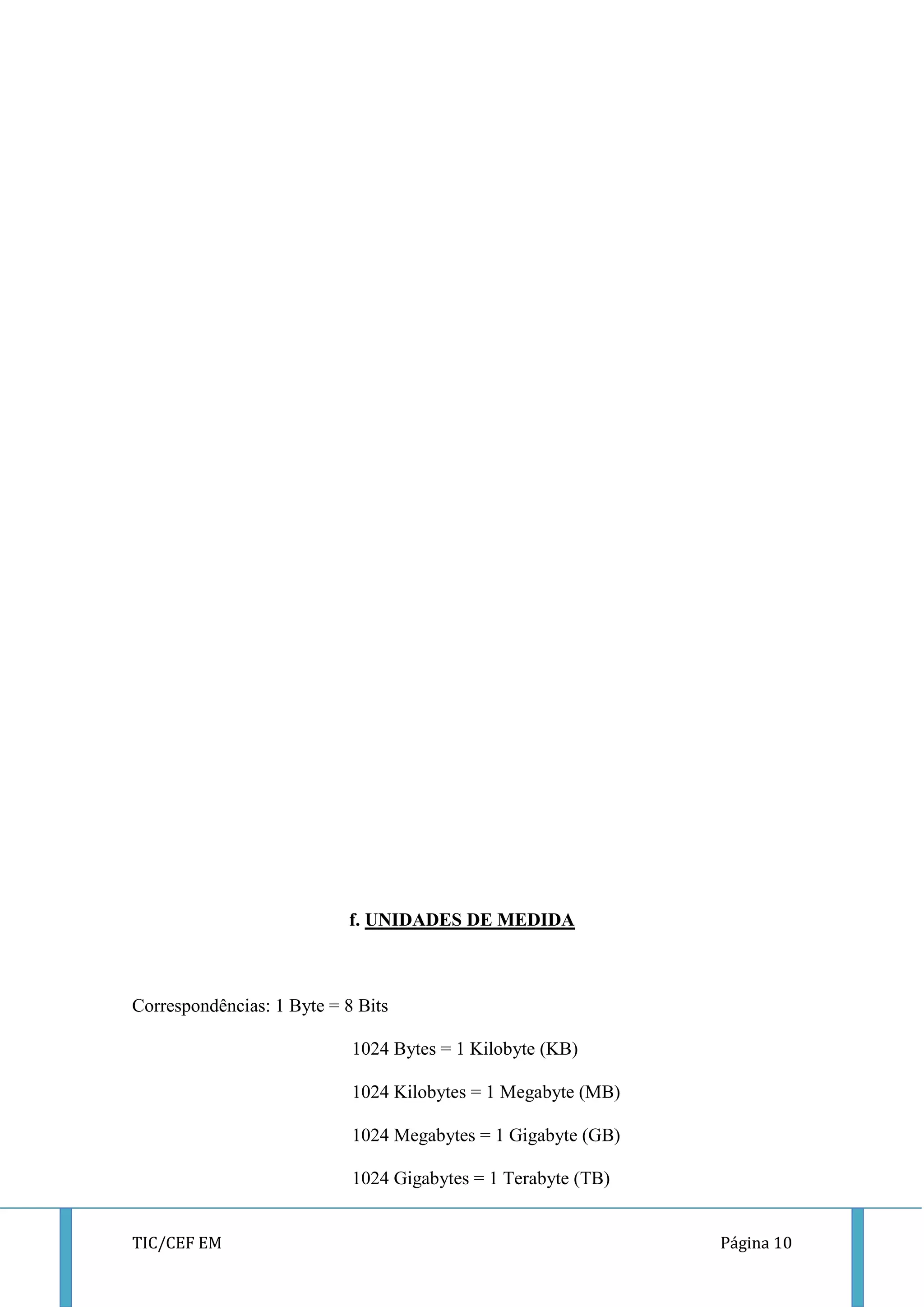 TIC/CEF EM Página 10 
f. UNIDADES DE MEDIDA 
Correspondências: 1 Byte = 8 Bits 
1024 Bytes = 1 Kilobyte (KB) 
1024 Kilobytes = 1 Megabyte (MB) 
1024 Megabytes = 1 Gigabyte (GB) 
1024 Gigabytes = 1 Terabyte (TB)  