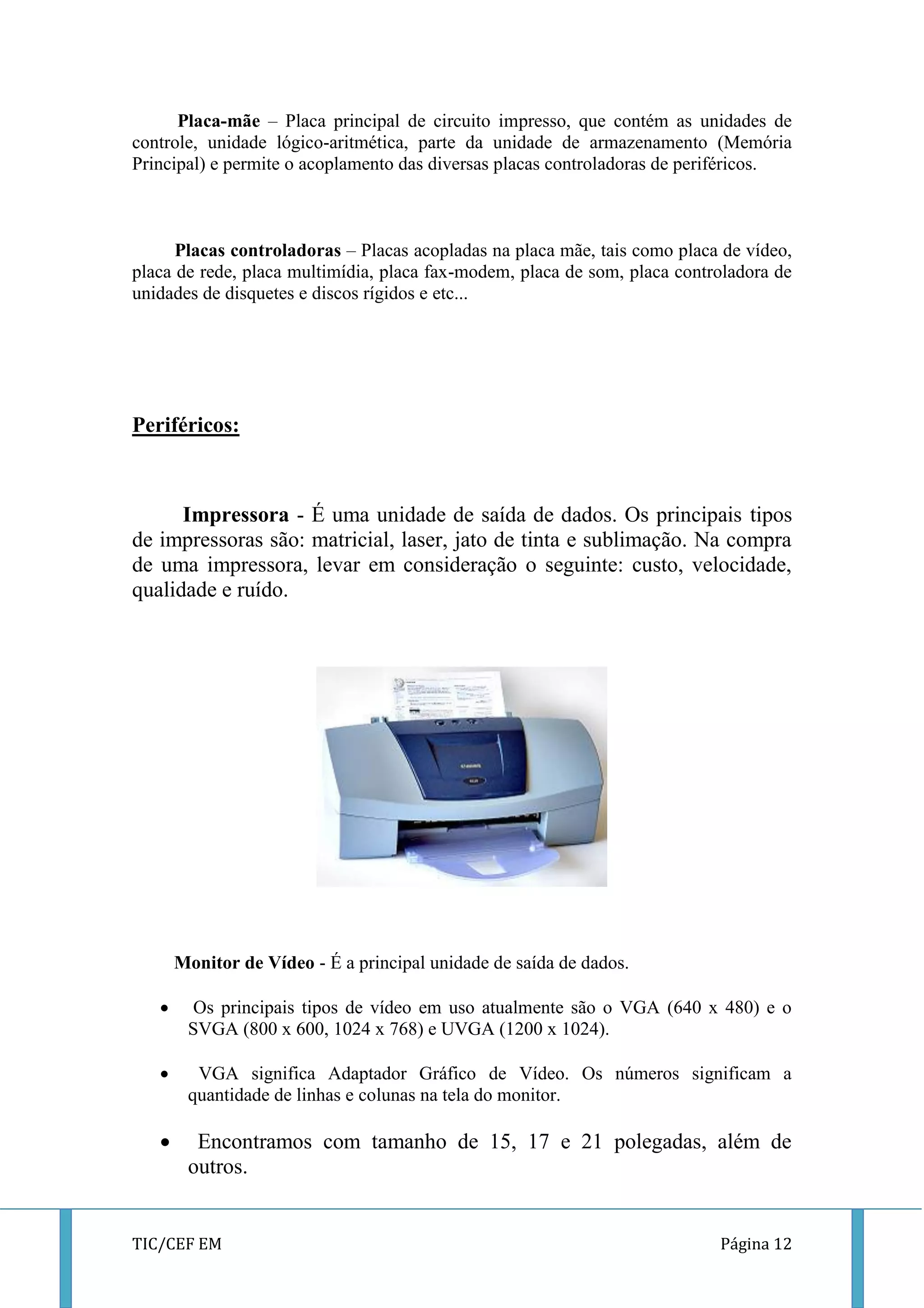 TIC/CEF EM Página 12 
Placa-mãe – Placa principal de circuito impresso, que contém as unidades de controle, unidade lógico-aritmética, parte da unidade de armazenamento (Memória Principal) e permite o acoplamento das diversas placas controladoras de periféricos. 
Placas controladoras – Placas acopladas na placa mãe, tais como placa de vídeo, placa de rede, placa multimídia, placa fax-modem, placa de som, placa controladora de unidades de disquetes e discos rígidos e etc... 
Periféricos: 
Impressora - É uma unidade de saída de dados. Os principais tipos de impressoras são: matricial, laser, jato de tinta e sublimação. Na compra de uma impressora, levar em consideração o seguinte: custo, velocidade, qualidade e ruído. 
Monitor de Vídeo - É a principal unidade de saída de dados. 
 Os principais tipos de vídeo em uso atualmente são o VGA (640 x 480) e o SVGA (800 x 600, 1024 x 768) e UVGA (1200 x 1024). 
 VGA significa Adaptador Gráfico de Vídeo. Os números significam a quantidade de linhas e colunas na tela do monitor. 
 Encontramos com tamanho de 15, 17 e 21 polegadas, além de outros.  