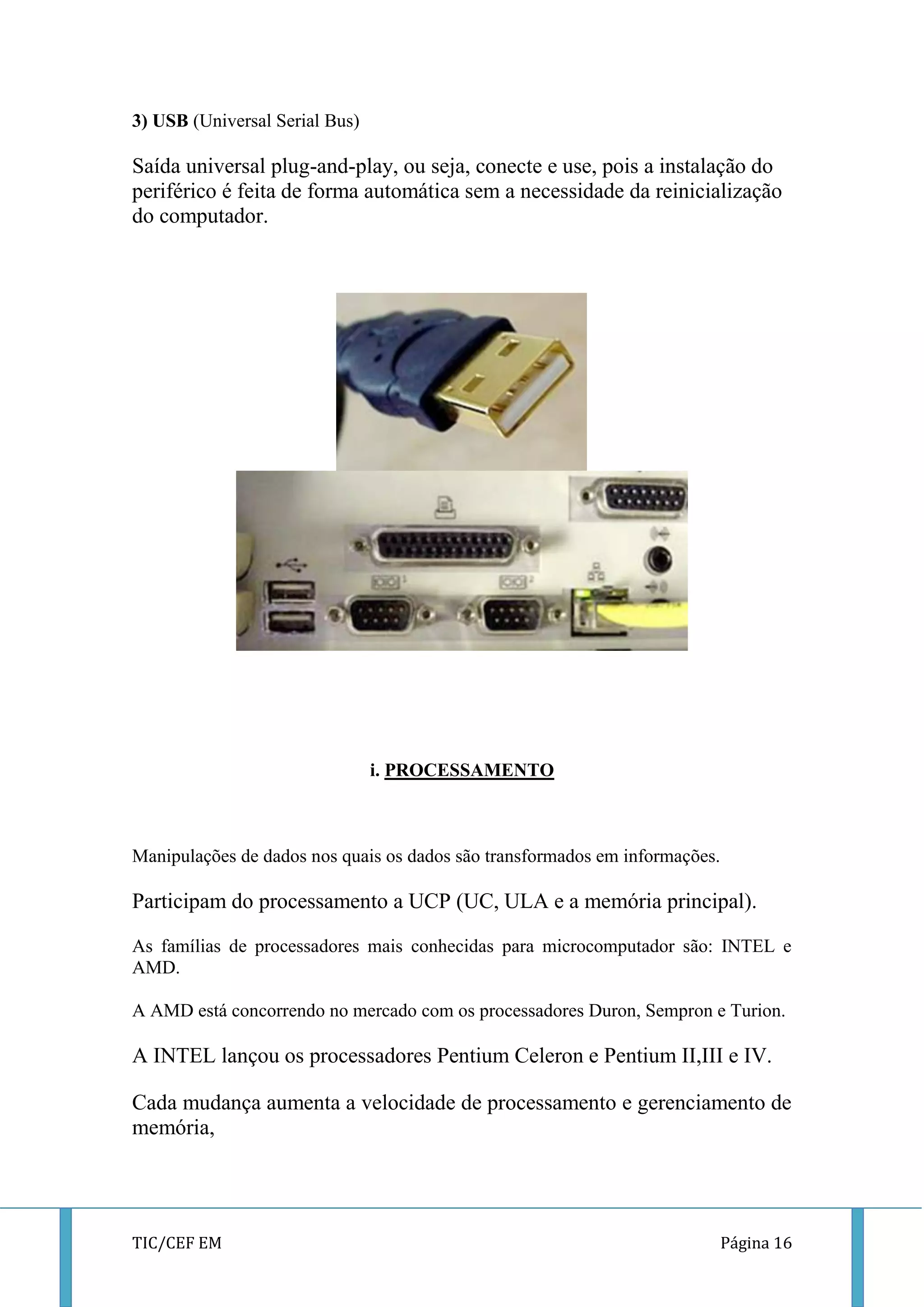 TIC/CEF EM Página 16 
3) USB (Universal Serial Bus) 
Saída universal plug-and-play, ou seja, conecte e use, pois a instalação do periférico é feita de forma automática sem a necessidade da reinicialização do computador. 
i. PROCESSAMENTO 
Manipulações de dados nos quais os dados são transformados em informações. 
Participam do processamento a UCP (UC, ULA e a memória principal). 
As famílias de processadores mais conhecidas para microcomputador são: INTEL e AMD. 
A AMD está concorrendo no mercado com os processadores Duron, Sempron e Turion. 
A INTEL lançou os processadores Pentium Celeron e Pentium II,III e IV. 
Cada mudança aumenta a velocidade de processamento e gerenciamento de memória, 
 