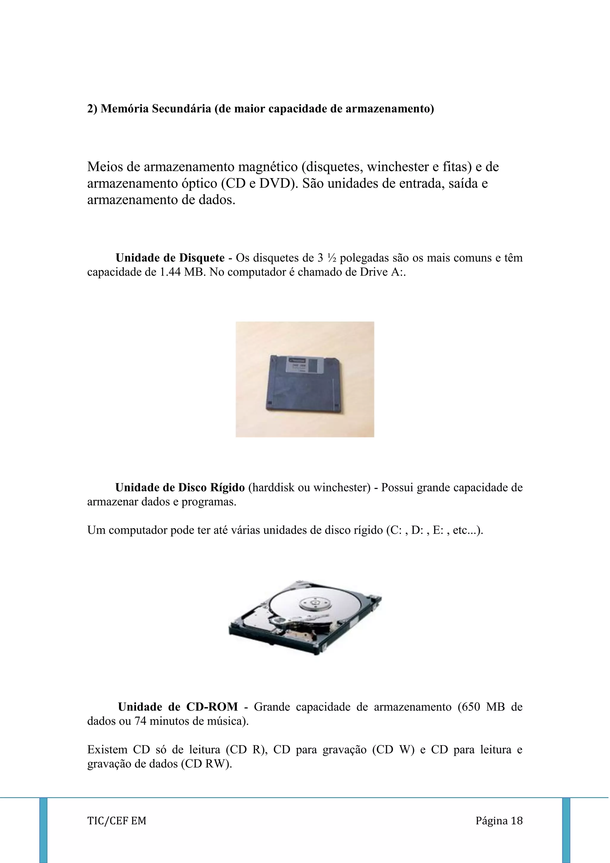 TIC/CEF EM Página 18 
2) Memória Secundária (de maior capacidade de armazenamento) 
Meios de armazenamento magnético (disquetes, winchester e fitas) e de armazenamento óptico (CD e DVD). São unidades de entrada, saída e armazenamento de dados. 
Unidade de Disquete - Os disquetes de 3 ½ polegadas são os mais comuns e têm capacidade de 1.44 MB. No computador é chamado de Drive A:. 
Unidade de Disco Rígido (harddisk ou winchester) - Possui grande capacidade de armazenar dados e programas. 
Um computador pode ter até várias unidades de disco rígido (C: , D: , E: , etc...). 
Unidade de CD-ROM - Grande capacidade de armazenamento (650 MB de dados ou 74 minutos de música). 
Existem CD só de leitura (CD R), CD para gravação (CD W) e CD para leitura e gravação de dados (CD RW).  