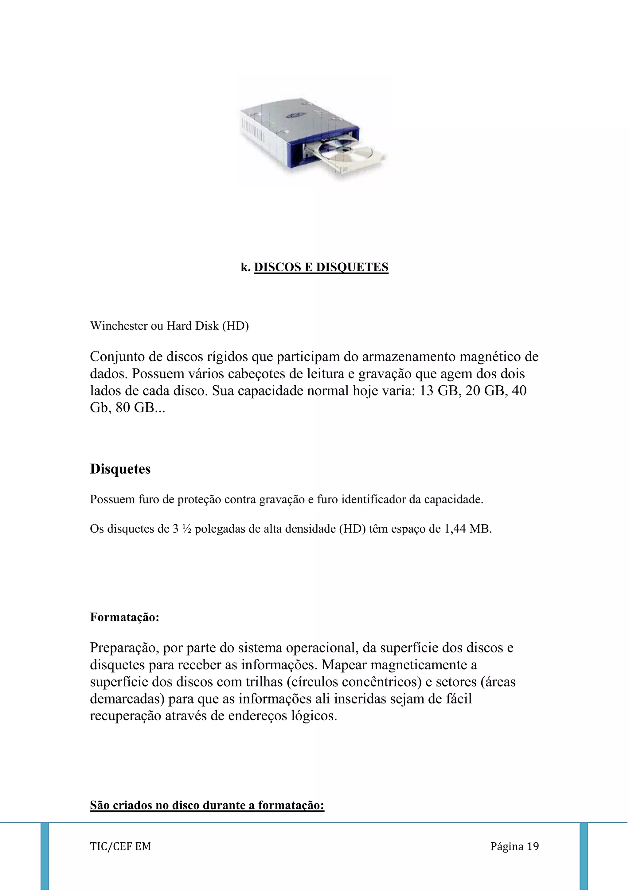 TIC/CEF EM Página 19 
k. DISCOS E DISQUETES 
Winchester ou Hard Disk (HD) 
Conjunto de discos rígidos que participam do armazenamento magnético de dados. Possuem vários cabeçotes de leitura e gravação que agem dos dois lados de cada disco. Sua capacidade normal hoje varia: 13 GB, 20 GB, 40 Gb, 80 GB... 
Disquetes 
Possuem furo de proteção contra gravação e furo identificador da capacidade. 
Os disquetes de 3 ½ polegadas de alta densidade (HD) têm espaço de 1,44 MB. 
Formatação: 
Preparação, por parte do sistema operacional, da superfície dos discos e disquetes para receber as informações. Mapear magneticamente a superfície dos discos com trilhas (círculos concêntricos) e setores (áreas demarcadas) para que as informações ali inseridas sejam de fácil recuperação através de endereços lógicos. 
São criados no disco durante a formatação:  