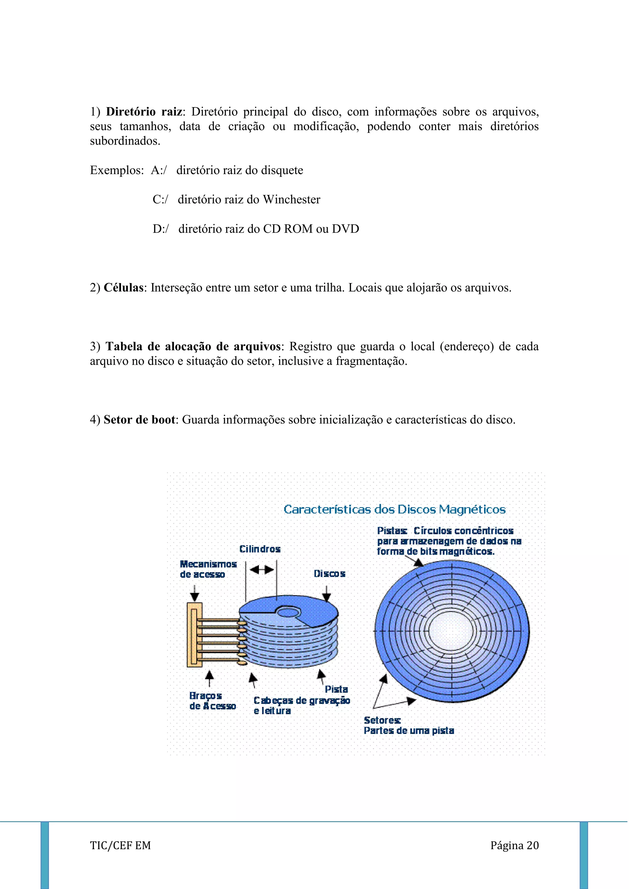 TIC/CEF EM Página 20 
1) Diretório raiz: Diretório principal do disco, com informações sobre os arquivos, seus tamanhos, data de criação ou modificação, podendo conter mais diretórios subordinados. 
Exemplos: A:/ diretório raiz do disquete 
C:/ diretório raiz do Winchester 
D:/ diretório raiz do CD ROM ou DVD 
2) Células: Interseção entre um setor e uma trilha. Locais que alojarão os arquivos. 
3) Tabela de alocação de arquivos: Registro que guarda o local (endereço) de cada arquivo no disco e situação do setor, inclusive a fragmentação. 
4) Setor de boot: Guarda informações sobre inicialização e características do disco. 
 
