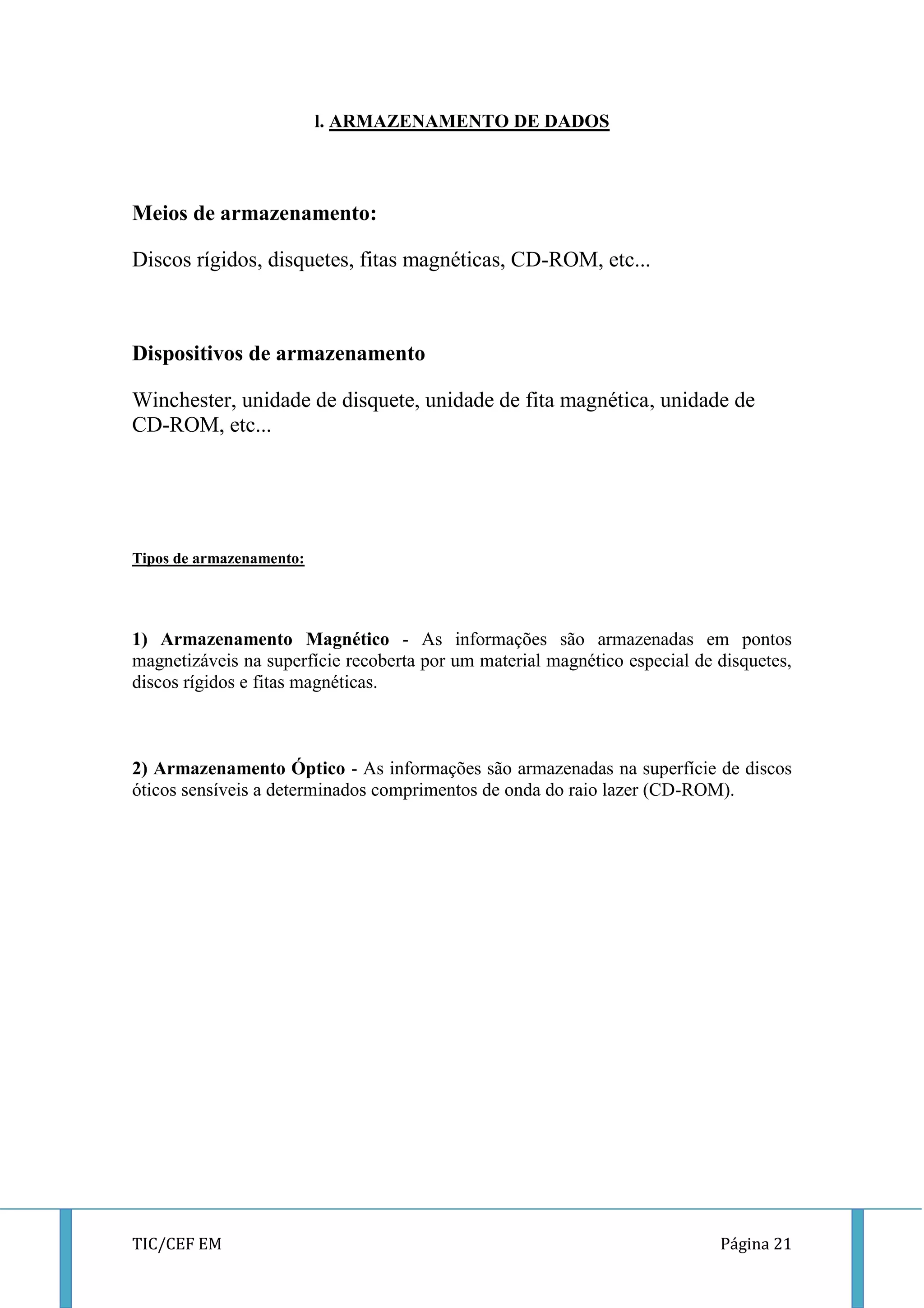 TIC/CEF EM Página 21 
l. ARMAZENAMENTO DE DADOS 
Meios de armazenamento: 
Discos rígidos, disquetes, fitas magnéticas, CD-ROM, etc... 
Dispositivos de armazenamento 
Winchester, unidade de disquete, unidade de fita magnética, unidade de CD-ROM, etc... 
Tipos de armazenamento: 
1) Armazenamento Magnético - As informações são armazenadas em pontos magnetizáveis na superfície recoberta por um material magnético especial de disquetes, discos rígidos e fitas magnéticas. 
2) Armazenamento Óptico - As informações são armazenadas na superfície de discos óticos sensíveis a determinados comprimentos de onda do raio lazer (CD-ROM). 
 