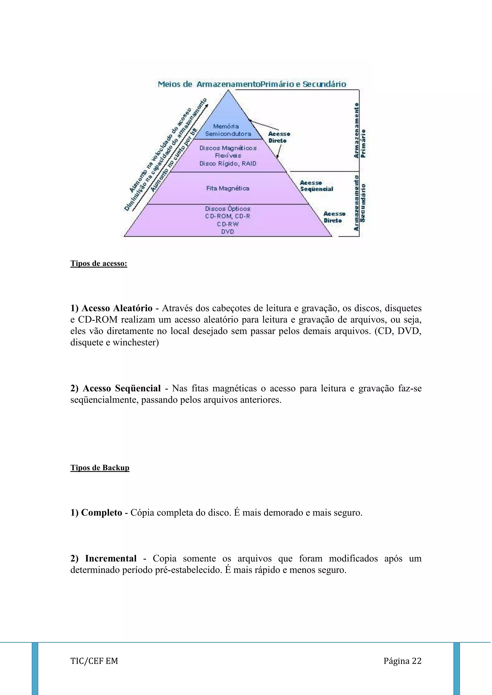 TIC/CEF EM Página 22 
Tipos de acesso: 
1) Acesso Aleatório - Através dos cabeçotes de leitura e gravação, os discos, disquetes e CD-ROM realizam um acesso aleatório para leitura e gravação de arquivos, ou seja, eles vão diretamente no local desejado sem passar pelos demais arquivos. (CD, DVD, disquete e winchester) 
2) Acesso Seqüencial - Nas fitas magnéticas o acesso para leitura e gravação faz-se seqüencialmente, passando pelos arquivos anteriores. 
Tipos de Backup 
1) Completo - Cópia completa do disco. É mais demorado e mais seguro. 
2) Incremental - Copia somente os arquivos que foram modificados após um determinado período pré-estabelecido. É mais rápido e menos seguro. 
 