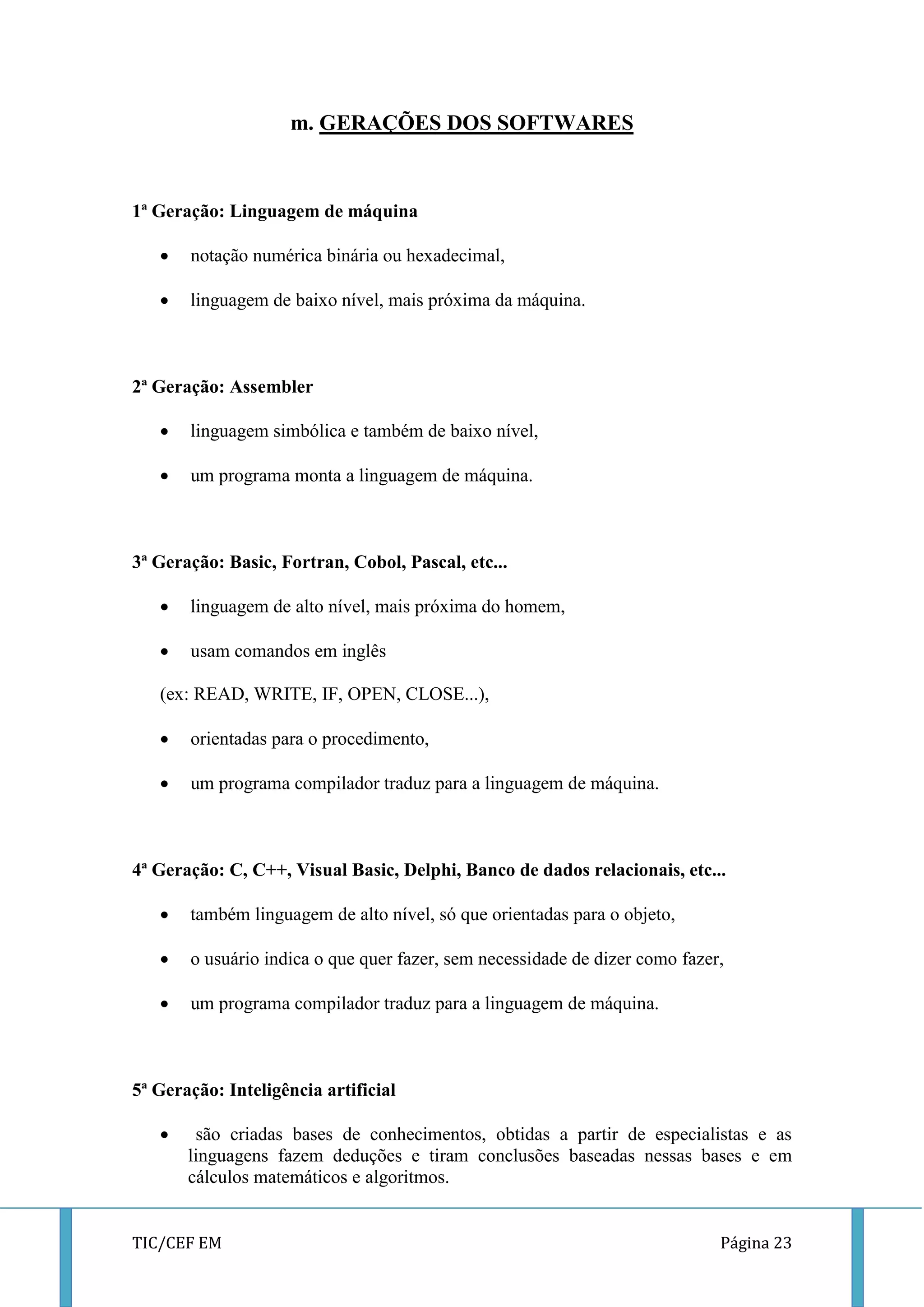 TIC/CEF EM Página 23 
m. GERAÇÕES DOS SOFTWARES 
1ª Geração: Linguagem de máquina 
 notação numérica binária ou hexadecimal, 
 linguagem de baixo nível, mais próxima da máquina. 
2ª Geração: Assembler 
 linguagem simbólica e também de baixo nível, 
 um programa monta a linguagem de máquina. 
3ª Geração: Basic, Fortran, Cobol, Pascal, etc... 
 linguagem de alto nível, mais próxima do homem, 
 usam comandos em inglês 
(ex: READ, WRITE, IF, OPEN, CLOSE...), 
 orientadas para o procedimento, 
 um programa compilador traduz para a linguagem de máquina. 
4ª Geração: C, C++, Visual Basic, Delphi, Banco de dados relacionais, etc... 
 também linguagem de alto nível, só que orientadas para o objeto, 
 o usuário indica o que quer fazer, sem necessidade de dizer como fazer, 
 um programa compilador traduz para a linguagem de máquina. 
5ª Geração: Inteligência artificial 
 são criadas bases de conhecimentos, obtidas a partir de especialistas e as linguagens fazem deduções e tiram conclusões baseadas nessas bases e em cálculos matemáticos e algoritmos.  