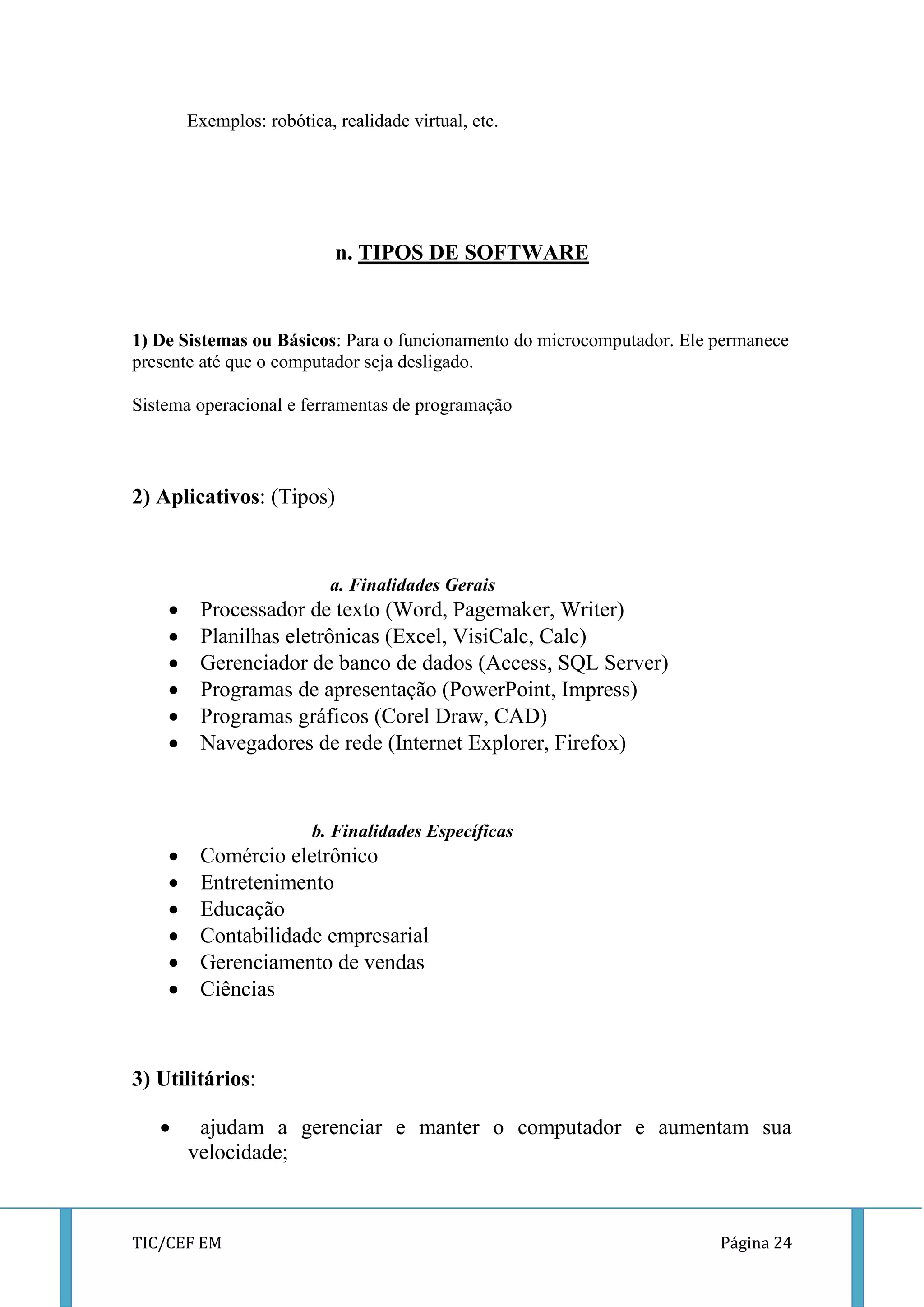 TIC/CEF EM Página 24 
Exemplos: robótica, realidade virtual, etc. 
n. TIPOS DE SOFTWARE 
1) De Sistemas ou Básicos: Para o funcionamento do microcomputador. Ele permanece presente até que o computador seja desligado. 
Sistema operacional e ferramentas de programação 
2) Aplicativos: (Tipos) 
a. Finalidades Gerais 
 Processador de texto (Word, Pagemaker, Writer) 
 Planilhas eletrônicas (Excel, VisiCalc, Calc) 
 Gerenciador de banco de dados (Access, SQL Server) 
 Programas de apresentação (PowerPoint, Impress) 
 Programas gráficos (Corel Draw, CAD) 
 Navegadores de rede (Internet Explorer, Firefox) 
b. Finalidades Específicas 
 Comércio eletrônico 
 Entretenimento 
 Educação 
 Contabilidade empresarial 
 Gerenciamento de vendas 
 Ciências 
3) Utilitários: 
 ajudam a gerenciar e manter o computador e aumentam sua velocidade;  